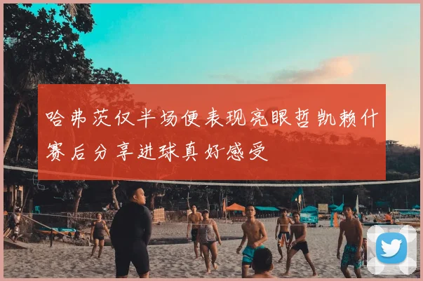 哈弗茨仅半场便表现亮眼哲凯赖什赛后分享进球真好感受