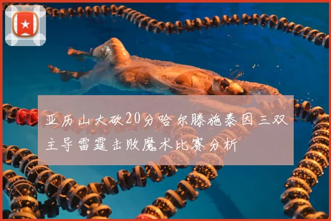 亚历山大砍20分哈尔滕施泰因三双主导雷霆击败魔术比赛分析