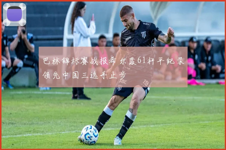 巴林锦标赛战报希尔轰61杆平纪录领先中国三选手止步