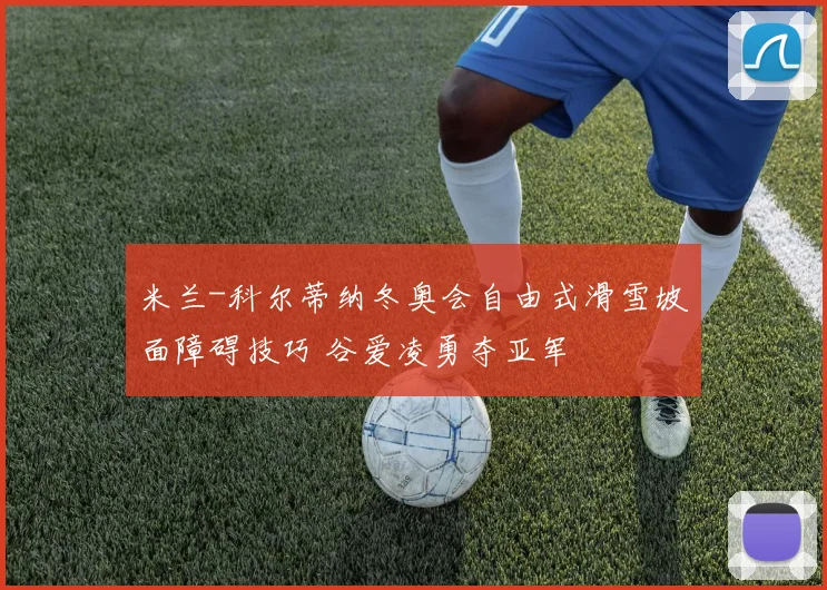 米兰-科尔蒂纳冬奥会自由式滑雪坡面障碍技巧 谷爱凌勇夺亚军