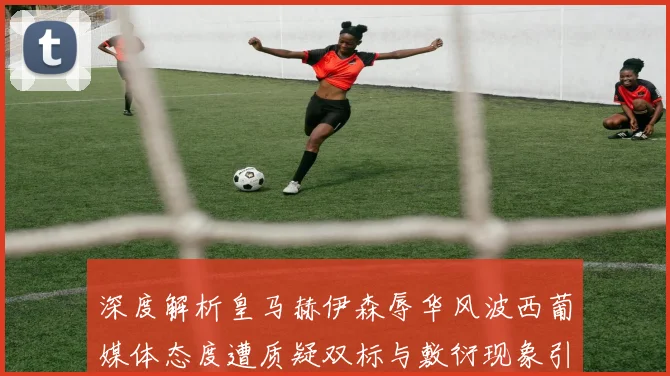 深度解析皇马赫伊森辱华风波西葡媒体态度遭质疑双标与敷衍现象引发热议