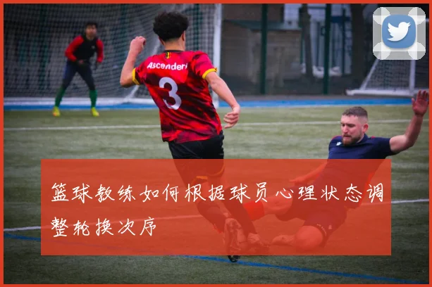 篮球教练如何根据球员心理状态调整轮换次序