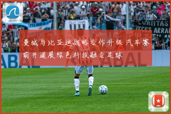 曼城与比亚迪战略合作升级 汽车赛前开道展绿色科技融合足球