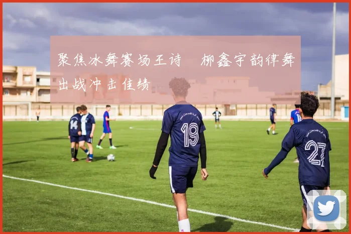 聚焦冰舞赛场王诗玥柳鑫宇韵律舞出战冲击佳绩