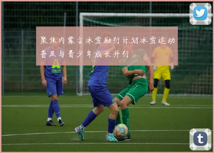 聚焦内蒙古冰雪励行计划冰雪运动普及与青少年成长并行