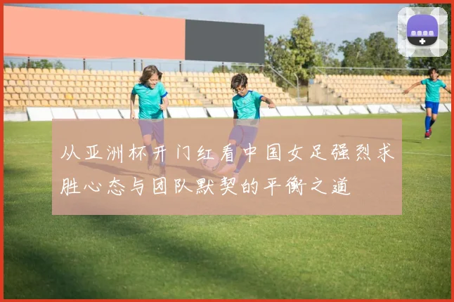 从亚洲杯开门红看中国女足强烈求胜心态与团队默契的平衡之道