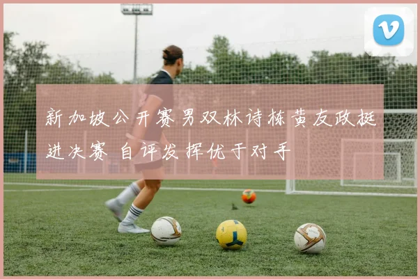 新加坡公开赛男双林诗栋黄友政挺进决赛 自评发挥优于对手