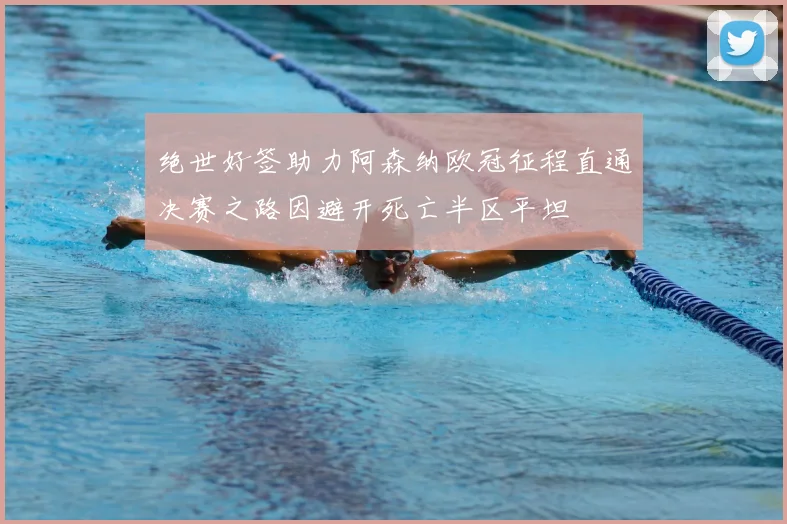 绝世好签助力阿森纳欧冠征程直通决赛之路因避开死亡半区平坦