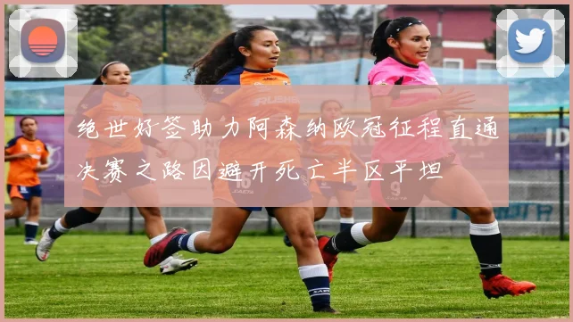 绝世好签助力阿森纳欧冠征程直通决赛之路因避开死亡半区平坦