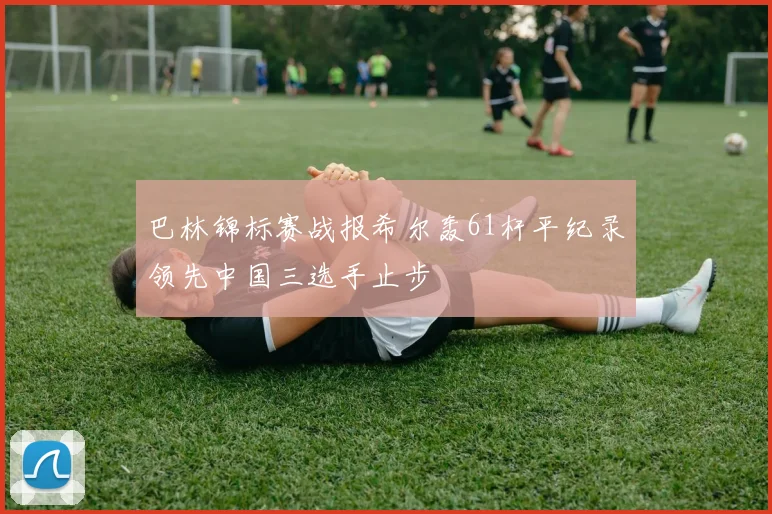 巴林锦标赛战报希尔轰61杆平纪录领先中国三选手止步