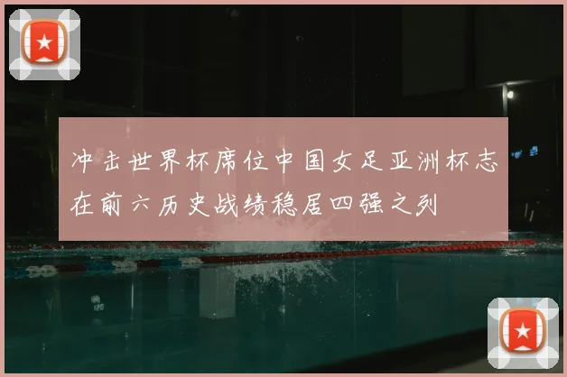 冲击世界杯席位中国女足亚洲杯志在前六历史战绩稳居四强之列