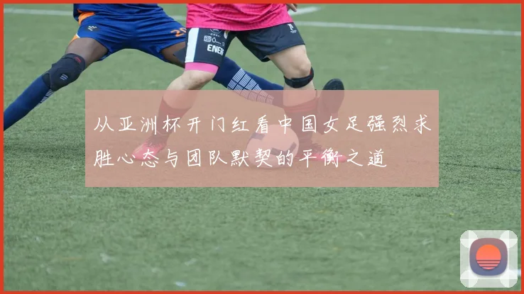 从亚洲杯开门红看中国女足强烈求胜心态与团队默契的平衡之道